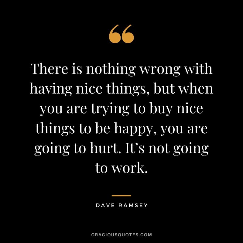 There is nothing wrong with having nice things, but when you are trying to buy nice things to be happy, you are going to hurt. It’s not going to work.