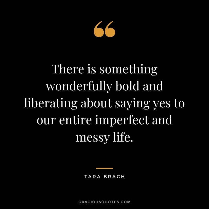 There is something wonderfully bold and liberating about saying yes to our entire imperfect and messy life.