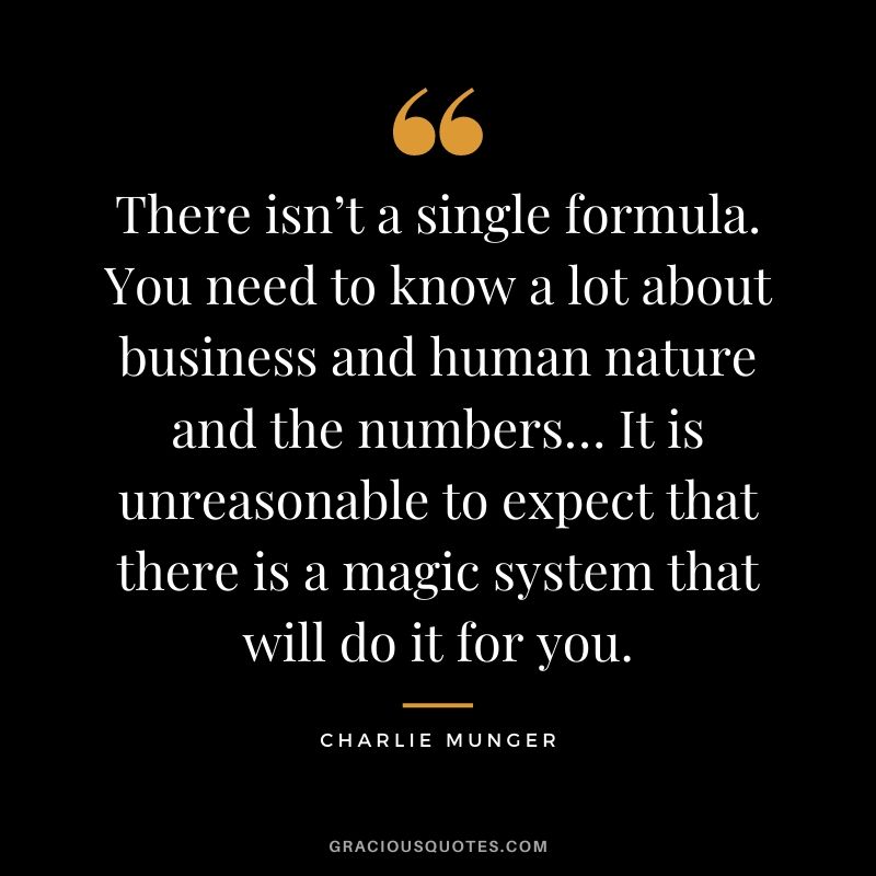 There isn’t a single formula. You need to know a lot about business and human nature and the numbers… It is unreasonable to expect that there is a magic system that will do it for you.