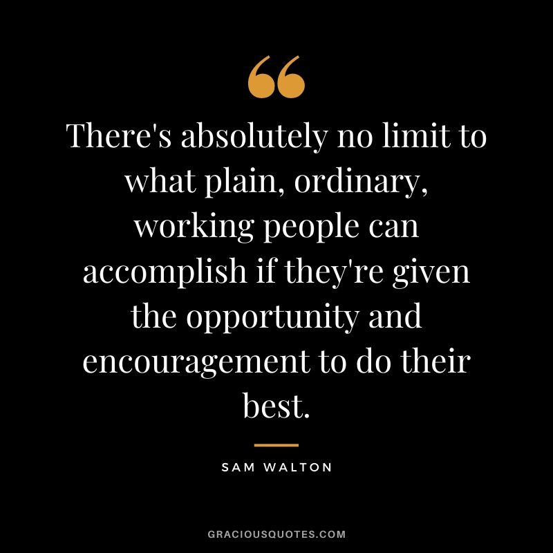 There's absolutely no limit to what plain, ordinary, working people can accomplish if they're given the opportunity and encouragement to do their best.
