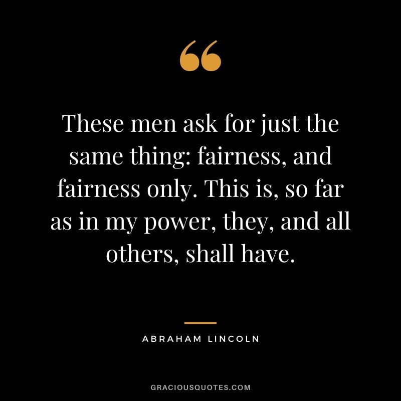 These men ask for just the same thing: fairness, and fairness only. This is, so far as in my power, they, and all others, shall have. - Abraham Lincoln