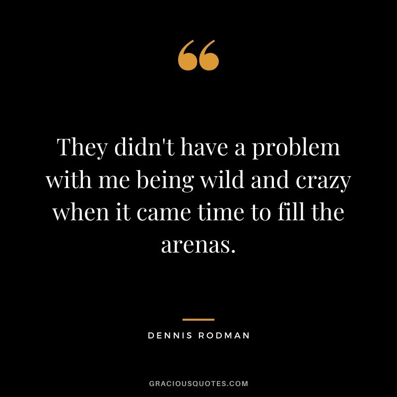They didn't have a problem with me being wild and crazy when it came time to fill the arenas.