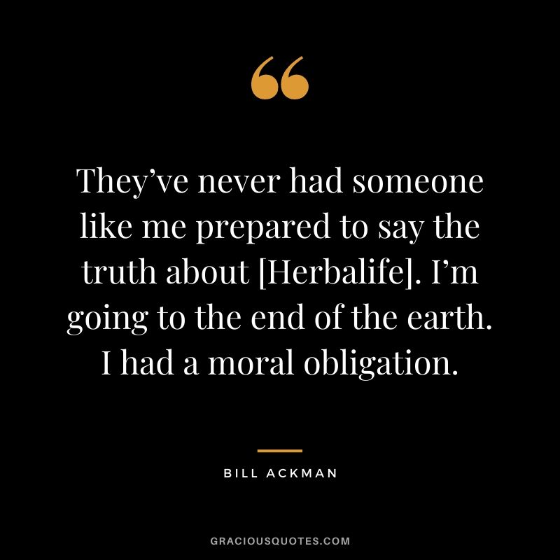 They’ve never had someone like me prepared to say the truth about [Herbalife]. I’m going to the end of the earth. I had a moral obligation.