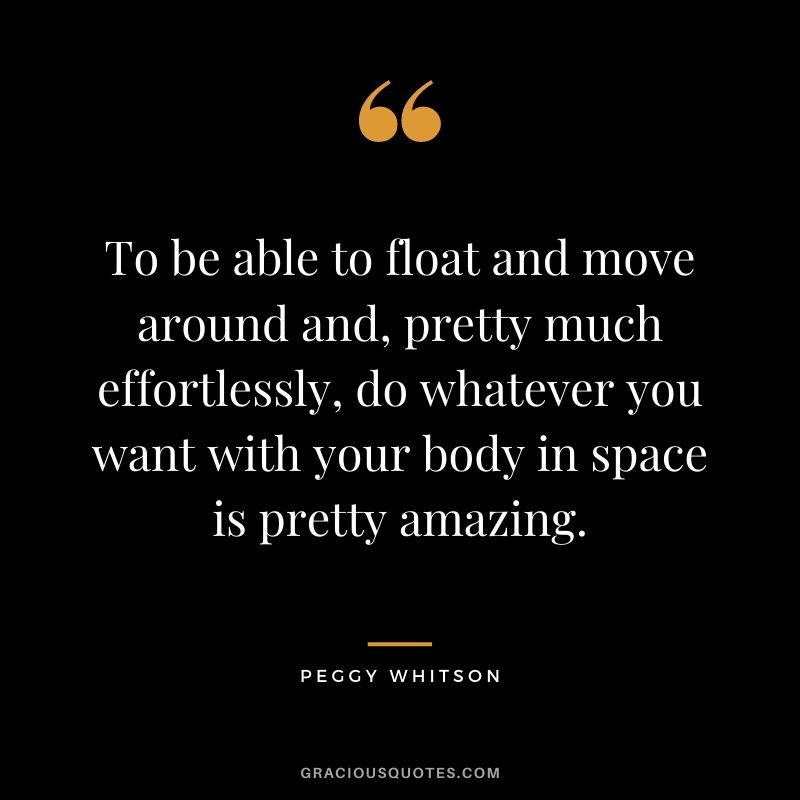 To be able to float and move around and, pretty much effortlessly, do whatever you want with your body in space is pretty amazing.