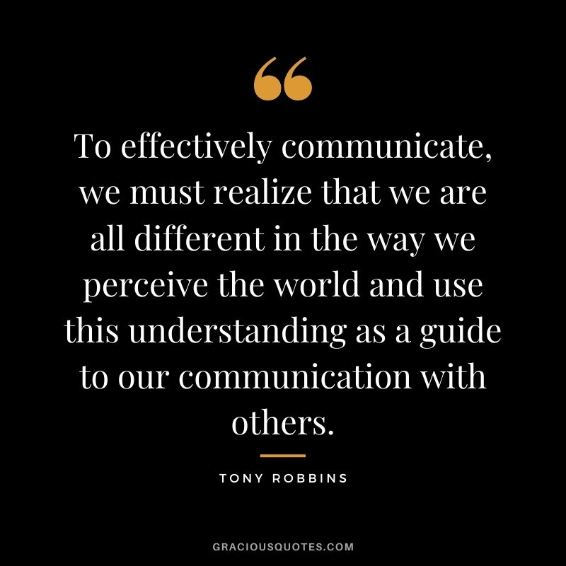 To effectively communicate, we must realize that we are all different in the way we perceive the world and use this understanding as a guide to our communication with others. - Tony Robbins