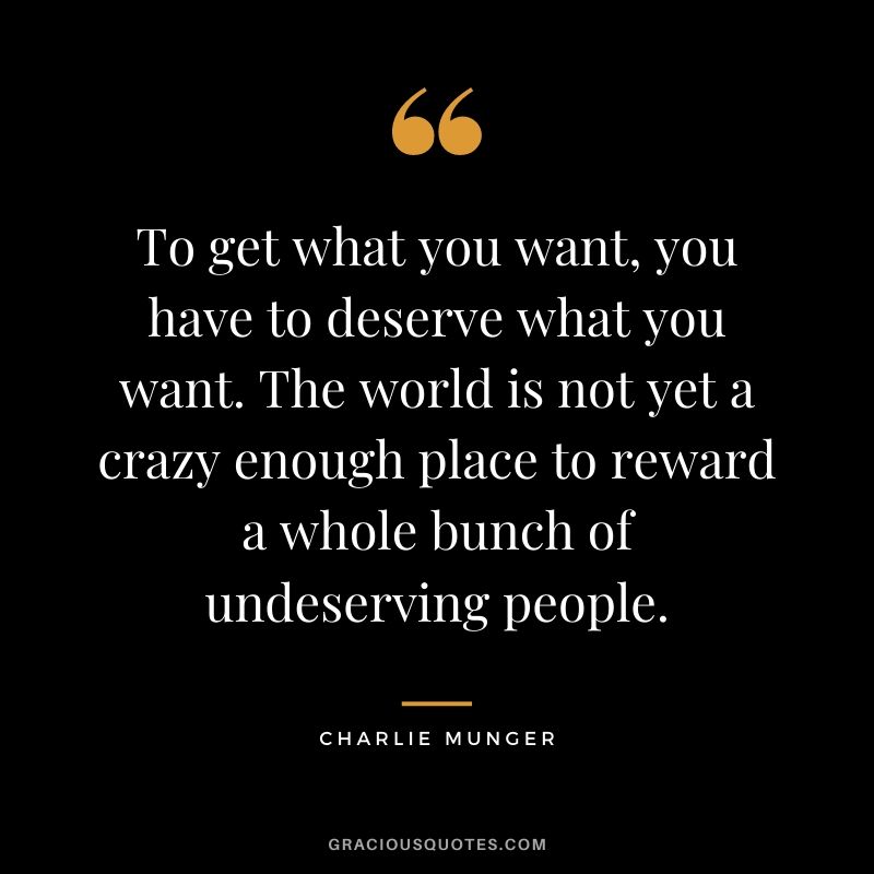 To get what you want, you have to deserve what you want. The world is not yet a crazy enough place to reward a whole bunch of undeserving people.