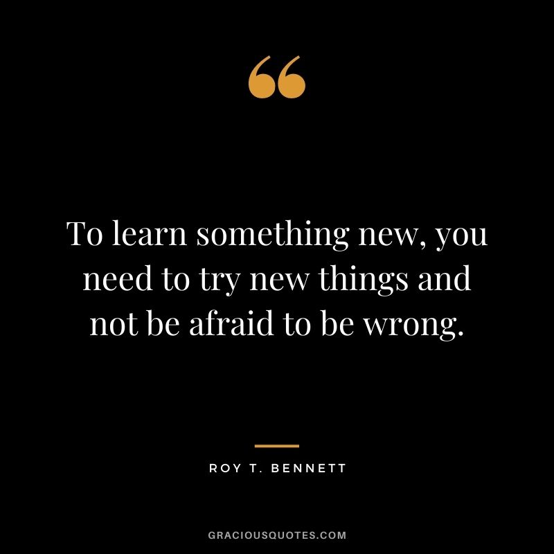 To learn something new, you need to try new things and not be afraid to be wrong. - Roy T. Bennett