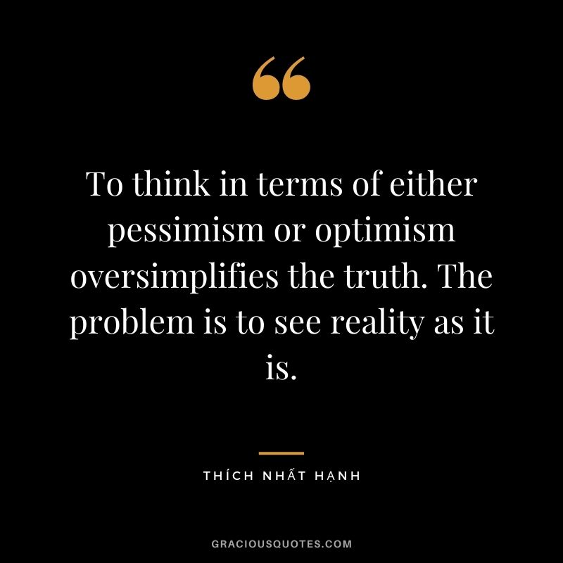 To think in terms of either pessimism or optimism oversimplifies the truth. The problem is to see reality as it is. - Thích Nhất Hạnh