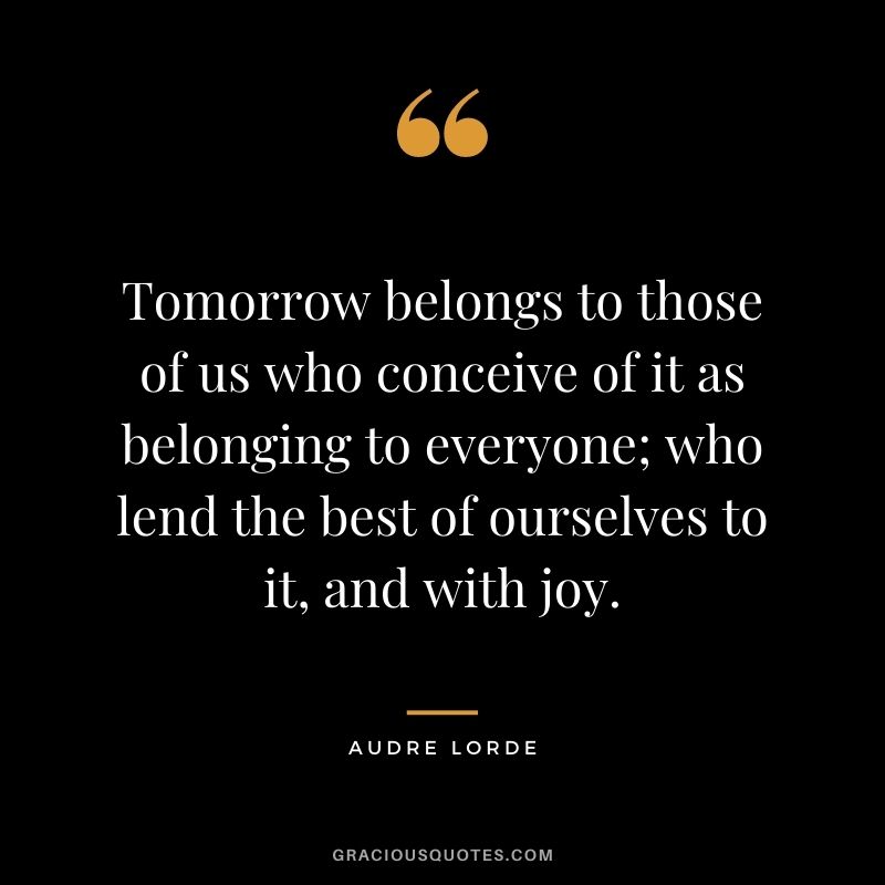 Tomorrow belongs to those of us who conceive of it as belonging to everyone; who lend the best of ourselves to it, and with joy. - Audre Lorde