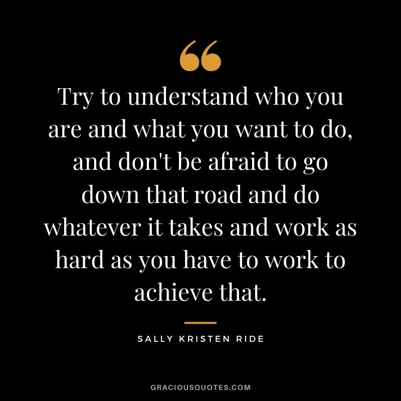 Try to understand who you are and what you want to do, and don't be afraid to go down that road and do whatever it takes and work as hard as you have to work to achieve that.