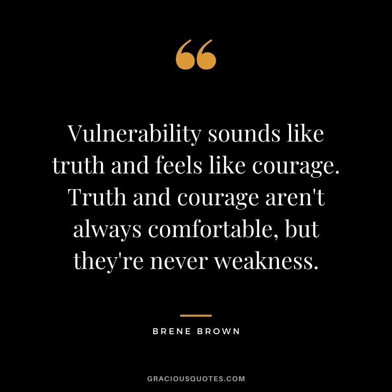 Vulnerability sounds like truth and feels like courage. Truth and courage aren't always comfortable, but they're never weakness. - Brene Brown