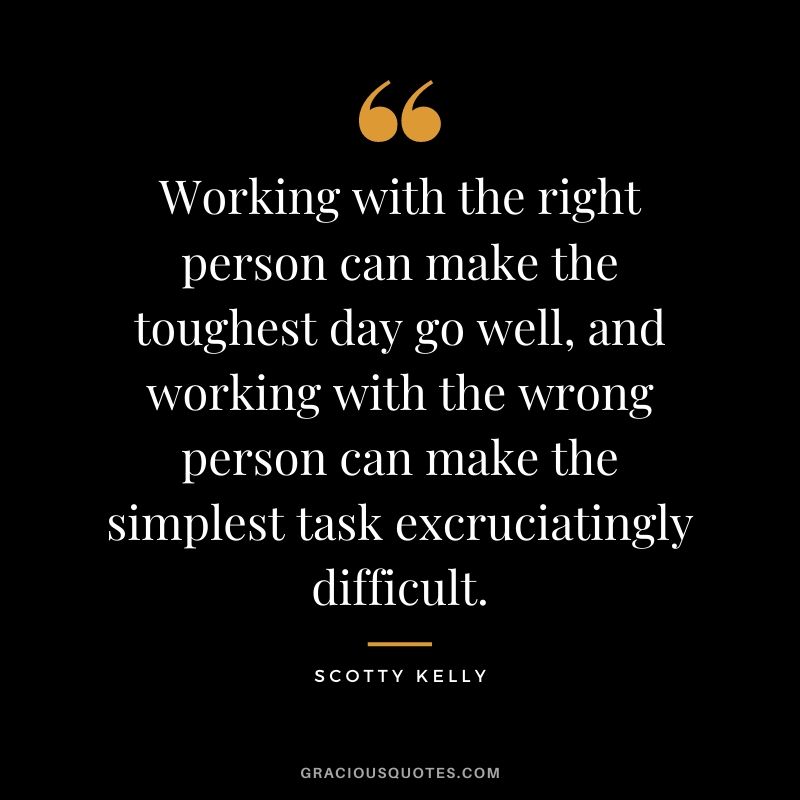 Working with the right person can make the toughest day go well, and working with the wrong person can make the simplest task excruciatingly difficult. - Scott Kelly