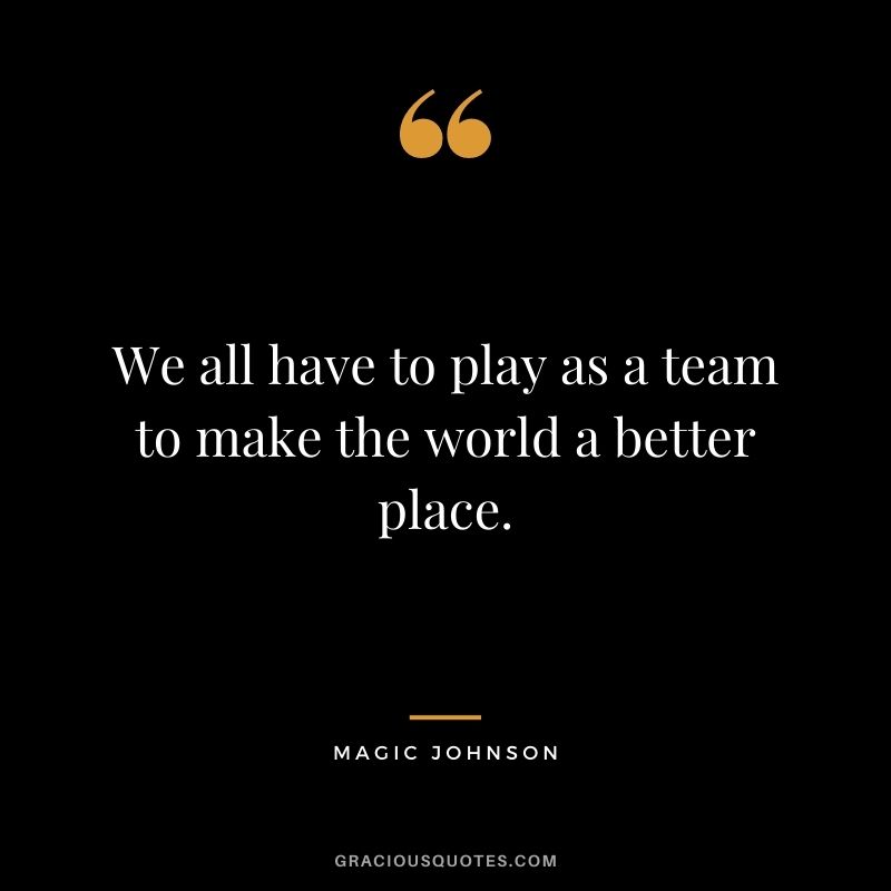 We all have to play as a team to make the world a better place.