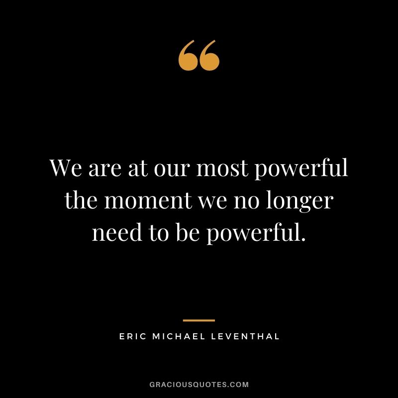 We are at our most powerful the moment we no longer need to be powerful. - Eric Michael Leventhal
