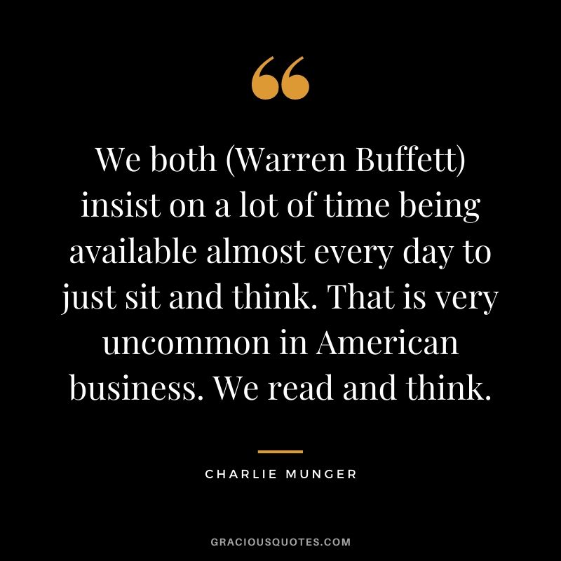We both (Warren Buffett) insist on a lot of time being available almost every day to just sit and think. That is very uncommon in American business. We read and think.