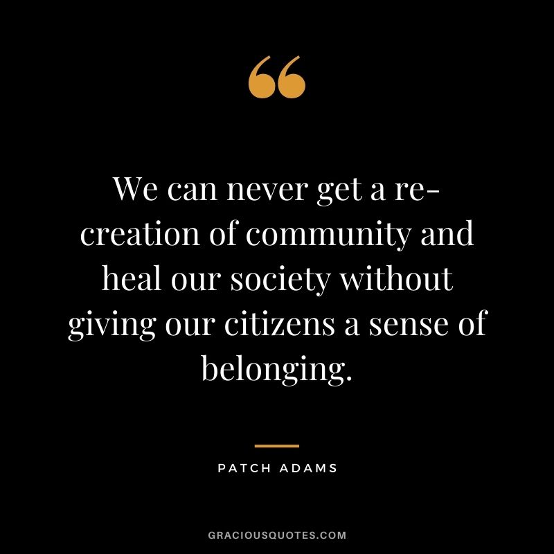 We can never get a re-creation of community and heal our society without giving our citizens a sense of belonging. - Patch Adams