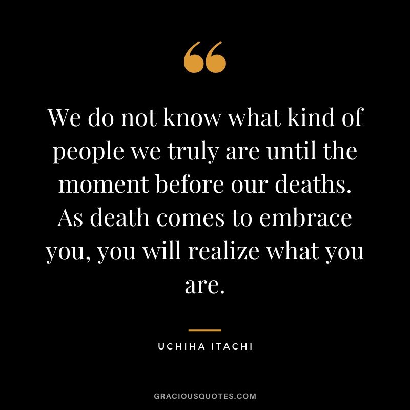 We do not know what kind of people we truly are until the moment before our deaths. As death comes to embrace you, you will realize what you are.