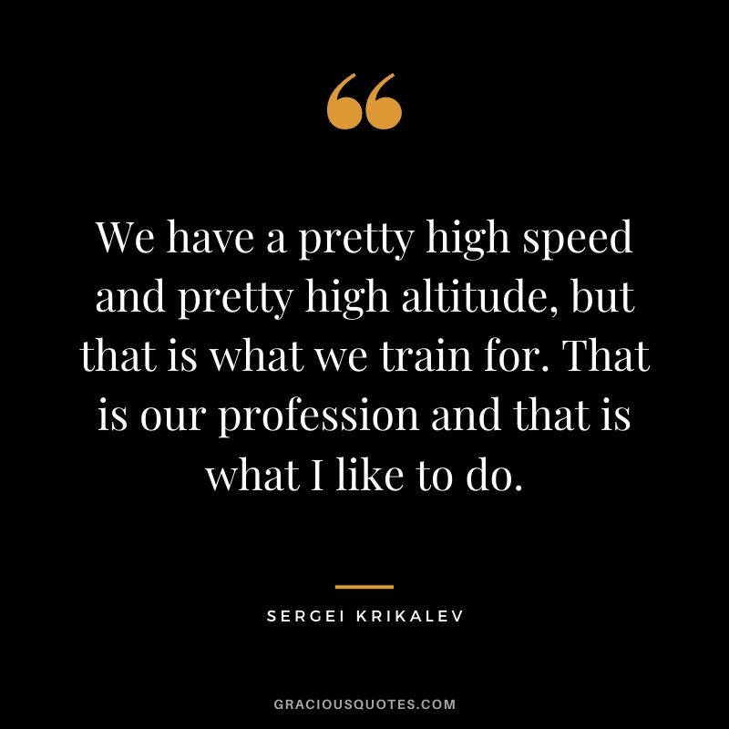 We have a pretty high speed and pretty high altitude, but that is what we train for. That is our profession and that is what I like to do. 