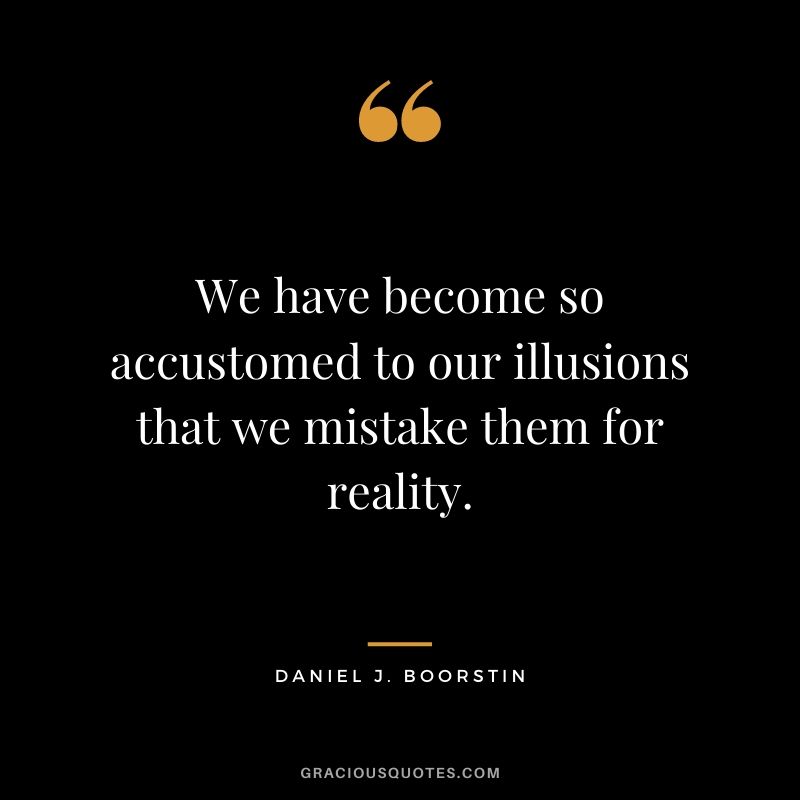 We have become so accustomed to our illusions that we mistake them for reality.