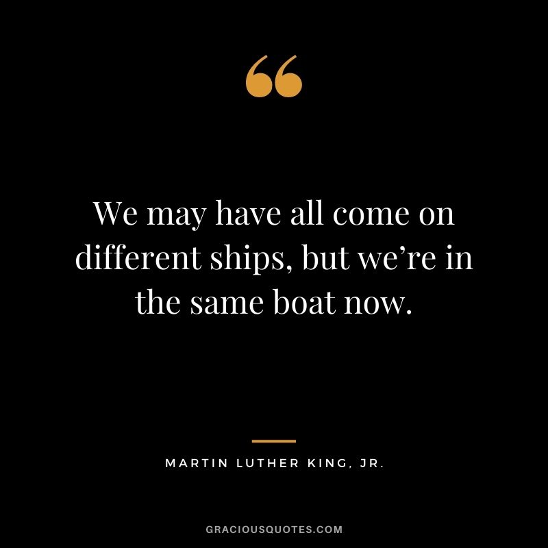 We may have all come on different ships, but we’re in the same boat now. - Martin Luther King, Jr.