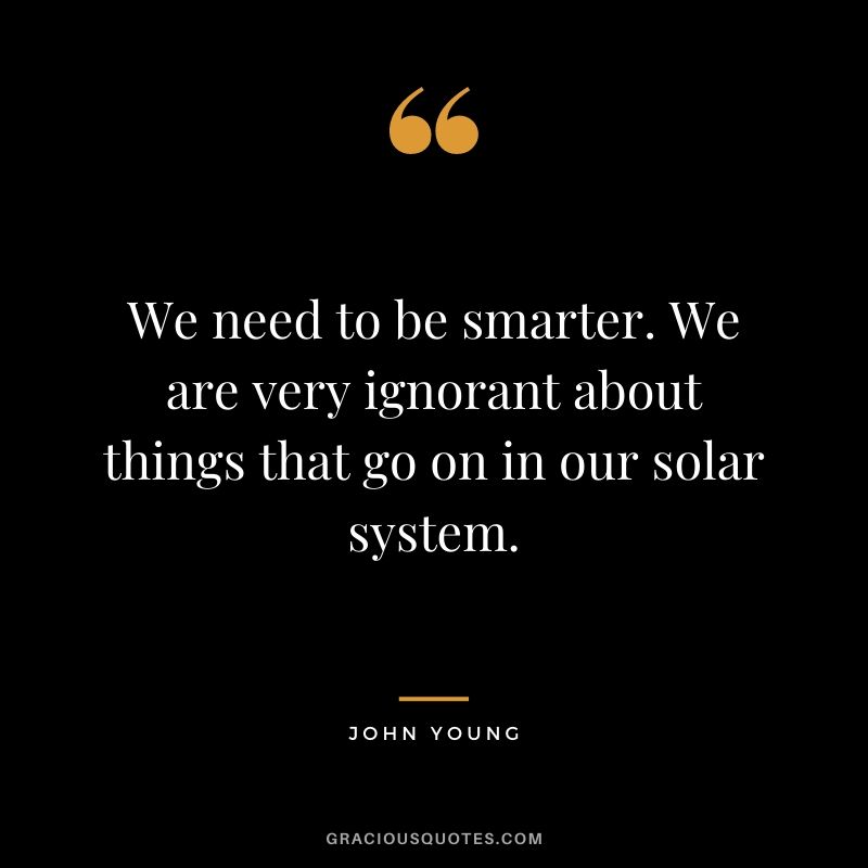 We need to be smarter. We are very ignorant about things that go on in our solar system.
