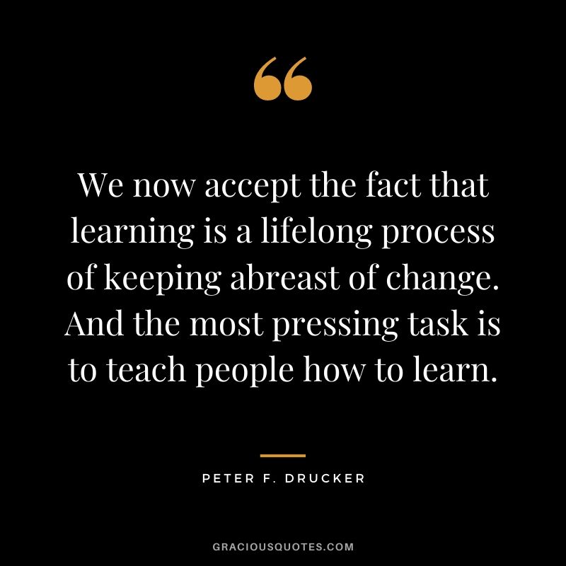 We now accept the fact that learning is a lifelong process of keeping abreast of change. And the most pressing task is to teach people how to learn.