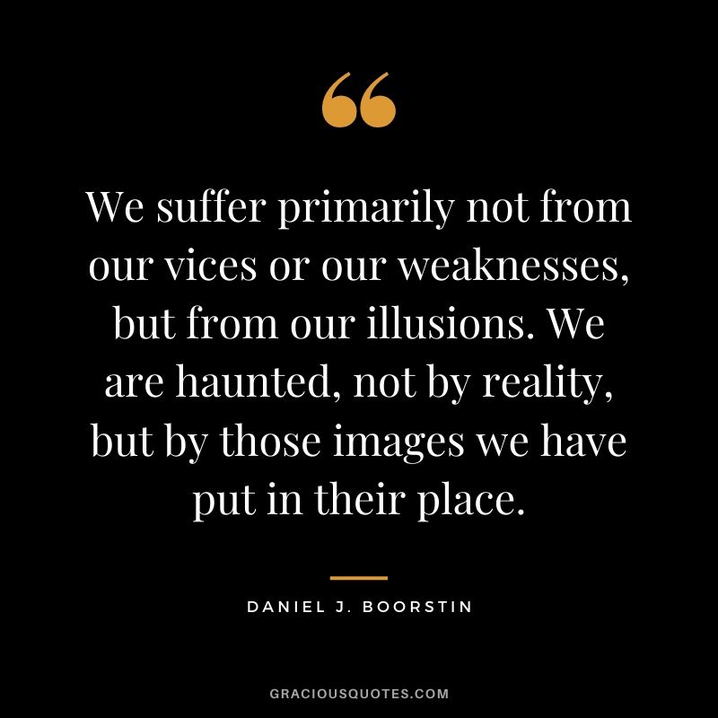 We suffer primarily not from our vices or our weaknesses, but from our illusions. We are haunted, not by reality, but by those images we have put in their place.