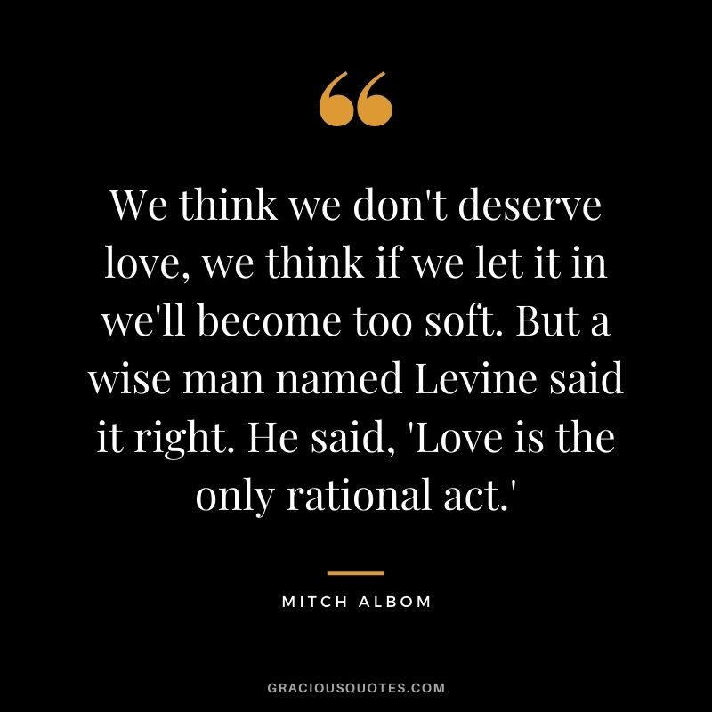 We think we don't deserve love, we think if we let it in we'll become too soft. But a wise man named Levine said it right. He said, 'Love is the only rational act.'