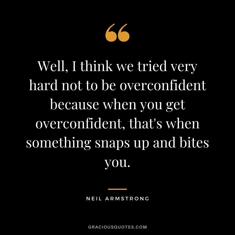 Well, I think we tried very hard not to be overconfident because when you get overconfident, that's when something snaps up and bites you.