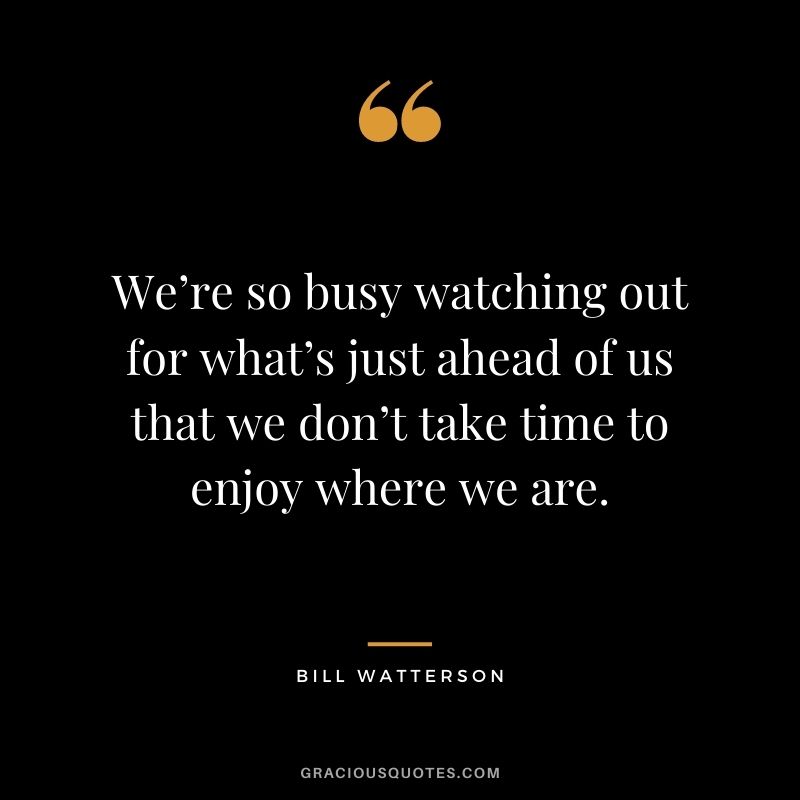 We’re so busy watching out for what’s just ahead of us that we don’t take time to enjoy where we are. - Bill Watterson