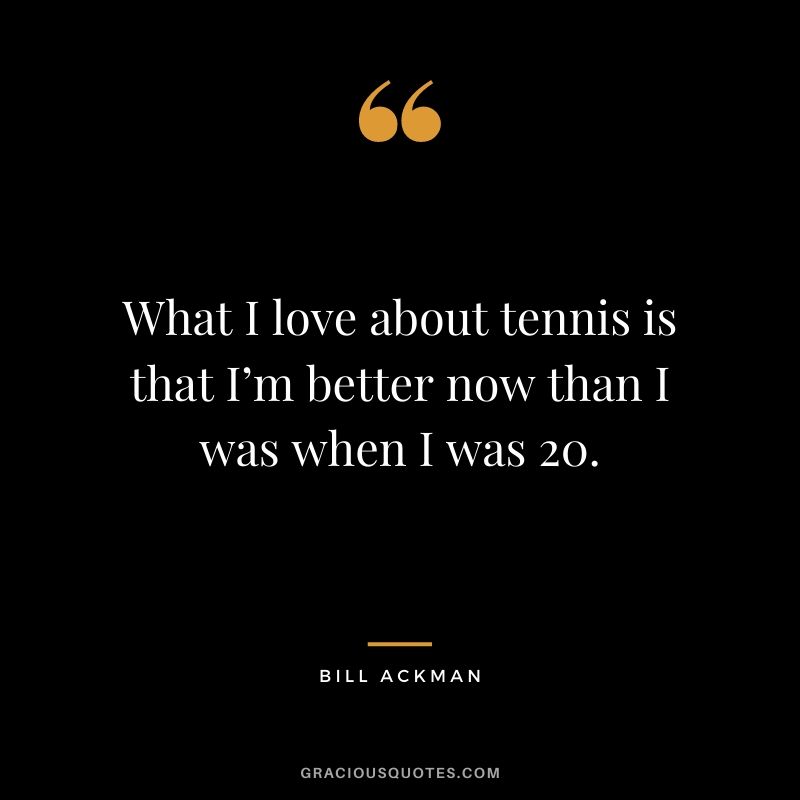 What I love about tennis is that I’m better now than I was when I was 20.
