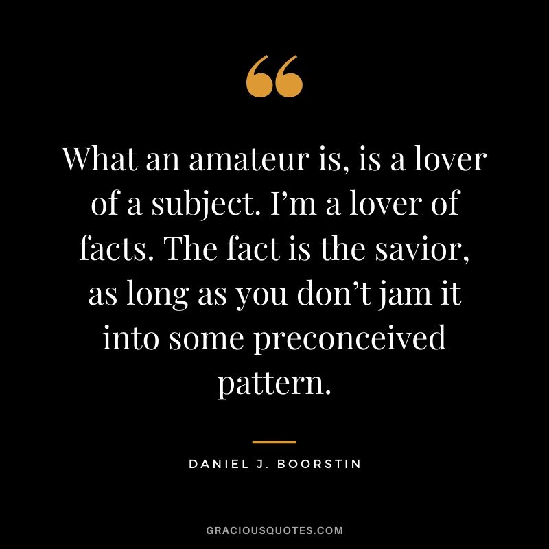 What an amateur is, is a lover of a subject. I’m a lover of facts. The fact is the savior, as long as you don’t jam it into some preconceived pattern.