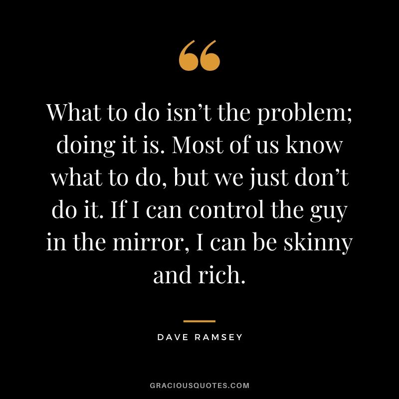 What to do isn’t the problem; doing it is. Most of us know what to do, but we just don’t do it. If I can control the guy in the mirror, I can be skinny and rich.