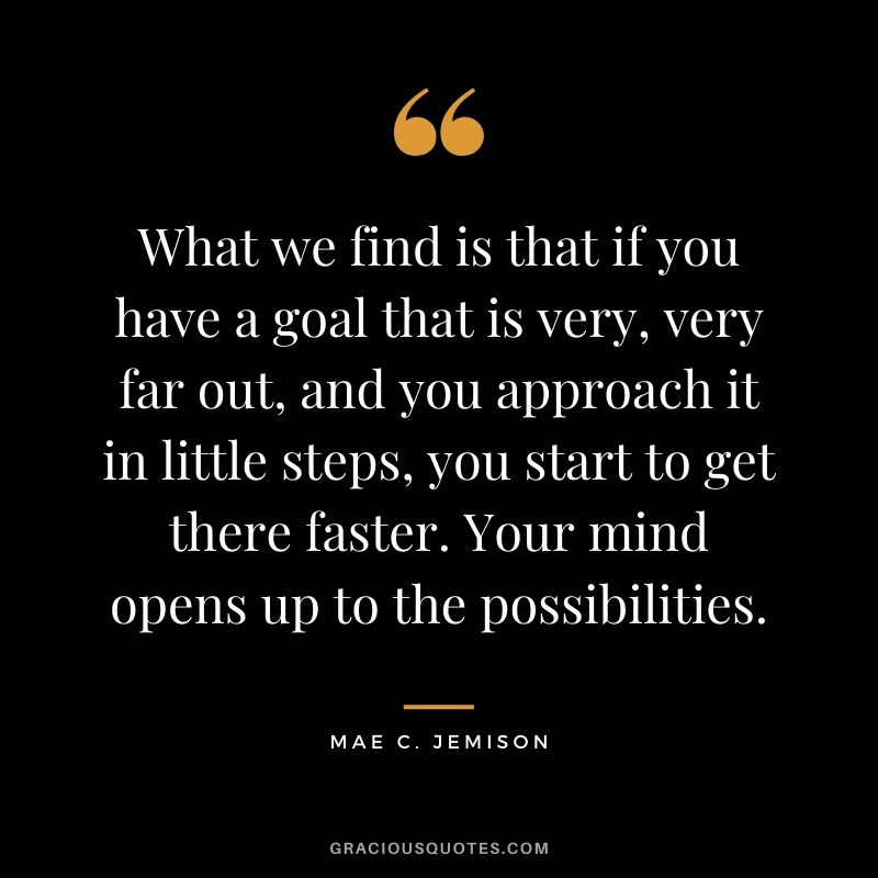 What we find is that if you have a goal that is very, very far out, and you approach it in little steps, you start to get there faster. Your mind opens up to the possibilities.