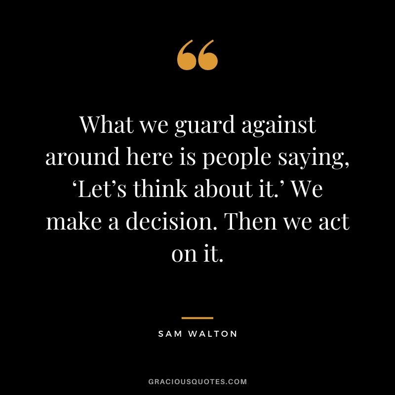 What we guard against around here is people saying, ‘Let’s think about it.’ We make a decision. Then we act on it.