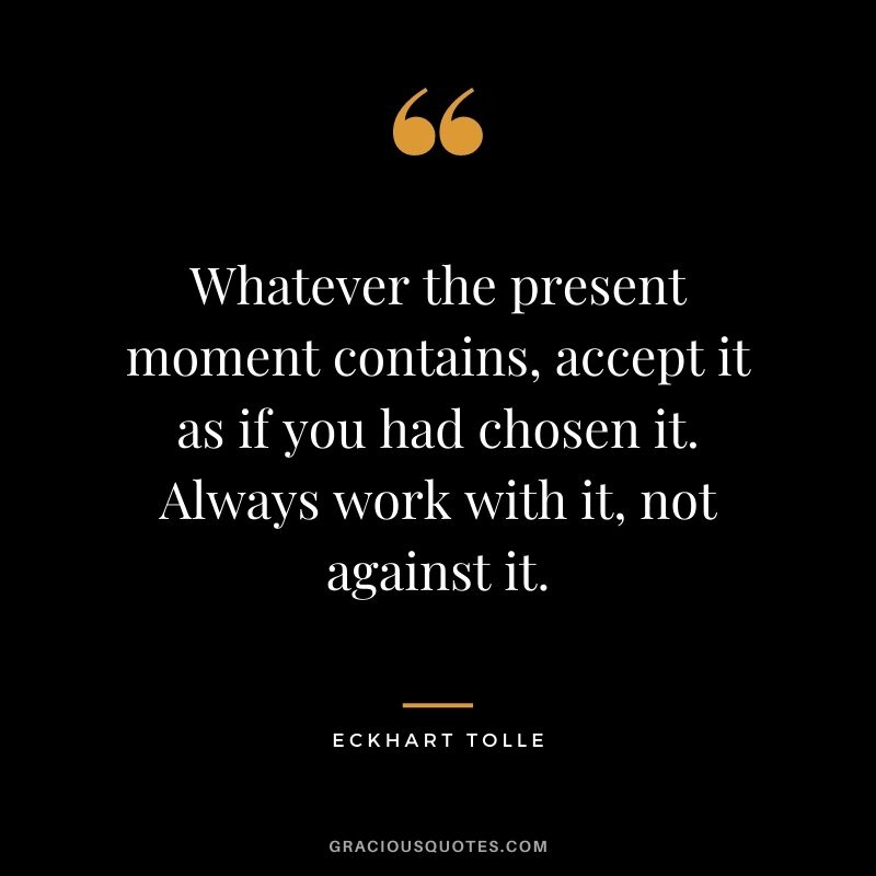 Whatever the present moment contains, accept it as if you had chosen it. Always work with it, not against it. - Eckhart Tolle