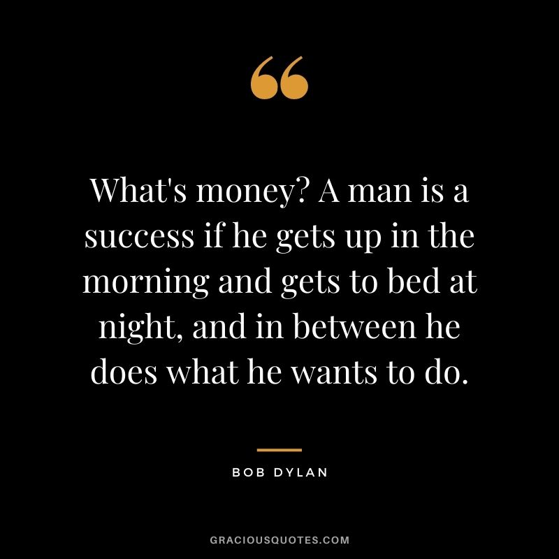 What's money? A man is a success if he gets up in the morning and gets to bed at night, and in between he does what he wants to do. - Bob Dylan