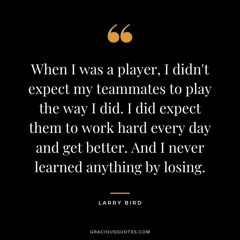 When I was a player, I didn't expect my teammates to play the way I did. I did expect them to work hard every day and get better. And I never learned anything by losing.