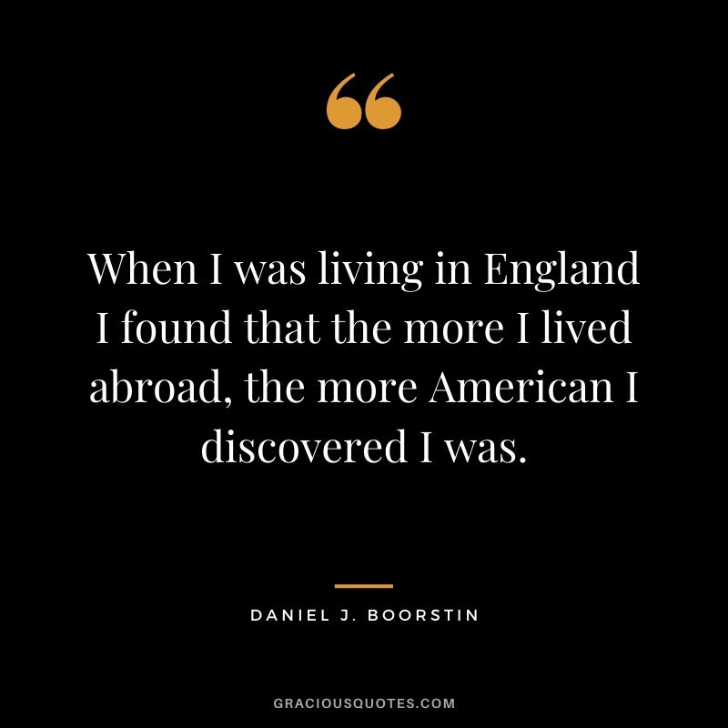 When I was living in England I found that the more I lived abroad, the more American I discovered I was.