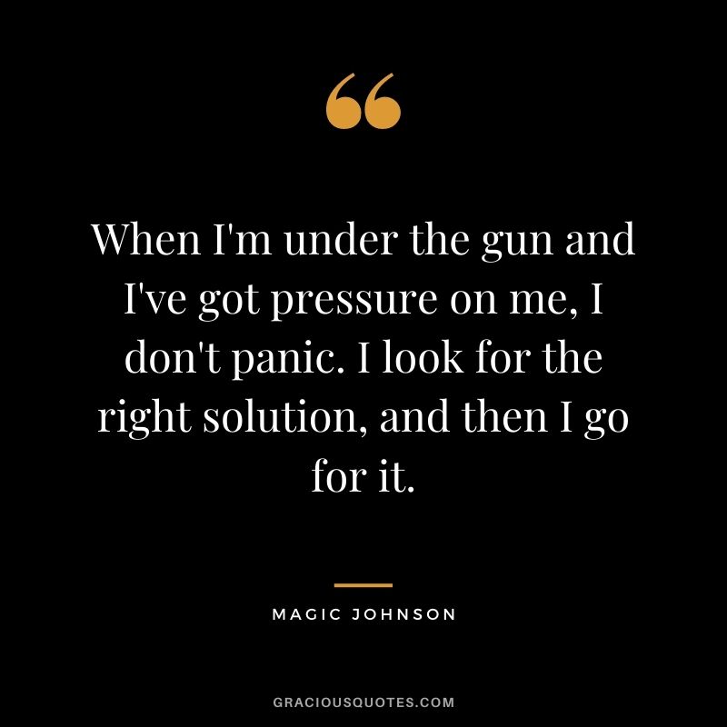 When I'm under the gun and I've got pressure on me, I don't panic. I look for the right solution, and then I go for it.