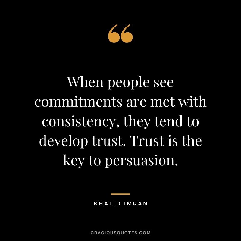 When people see commitments are met with consistency, they tend to develop trust. Trust is the key to persuasion. - Khalid Imran