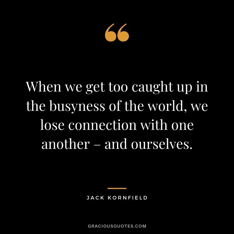 When we get too caught up in the busyness of the world, we lose connection with one another – and ourselves. - Jack Kornfield
