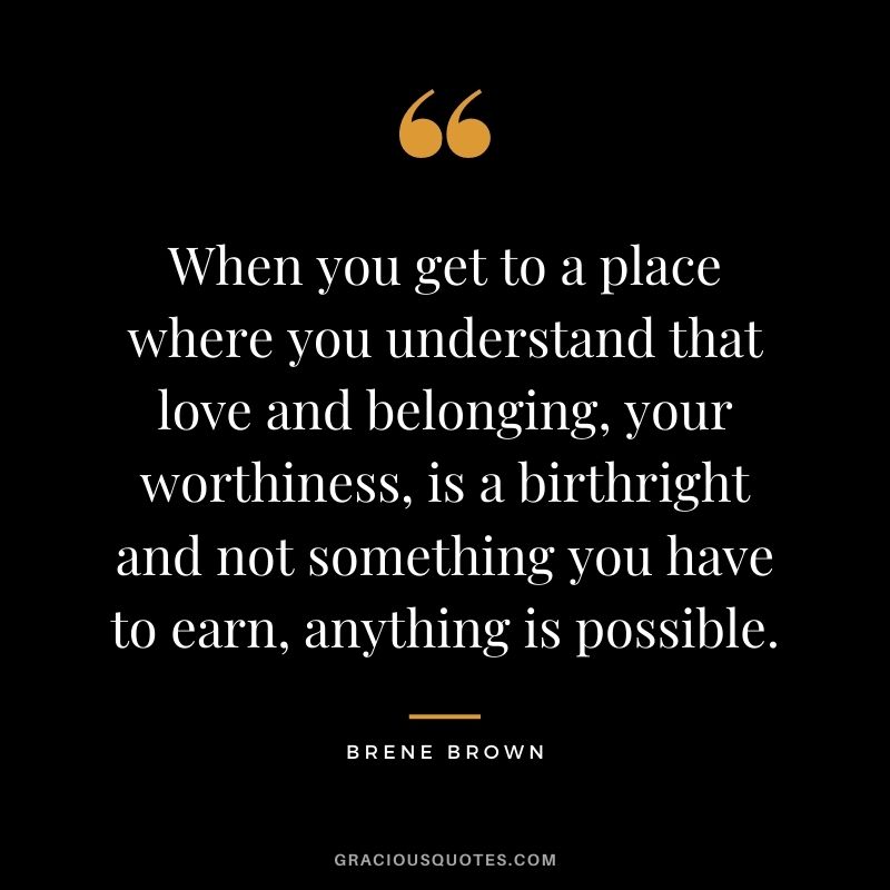 When you get to a place where you understand that love and belonging, your worthiness, is a birthright and not something you have to earn, anything is possible. - Brene Brown