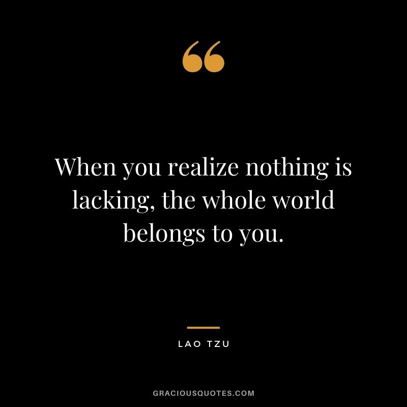 When you realize nothing is lacking, the whole world belongs to you. - Lao Tzu