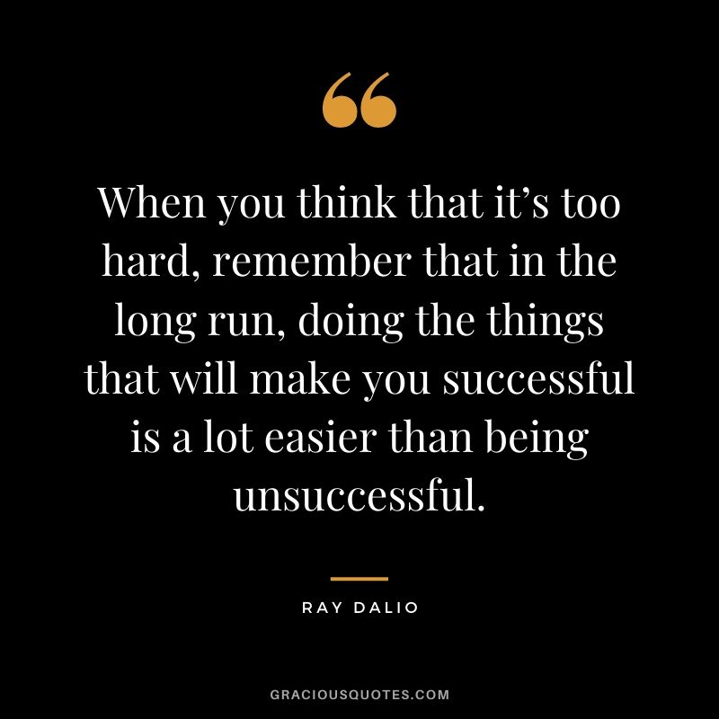When you think that it’s too hard, remember that in the long run, doing the things that will make you successful is a lot easier than being unsuccessful.