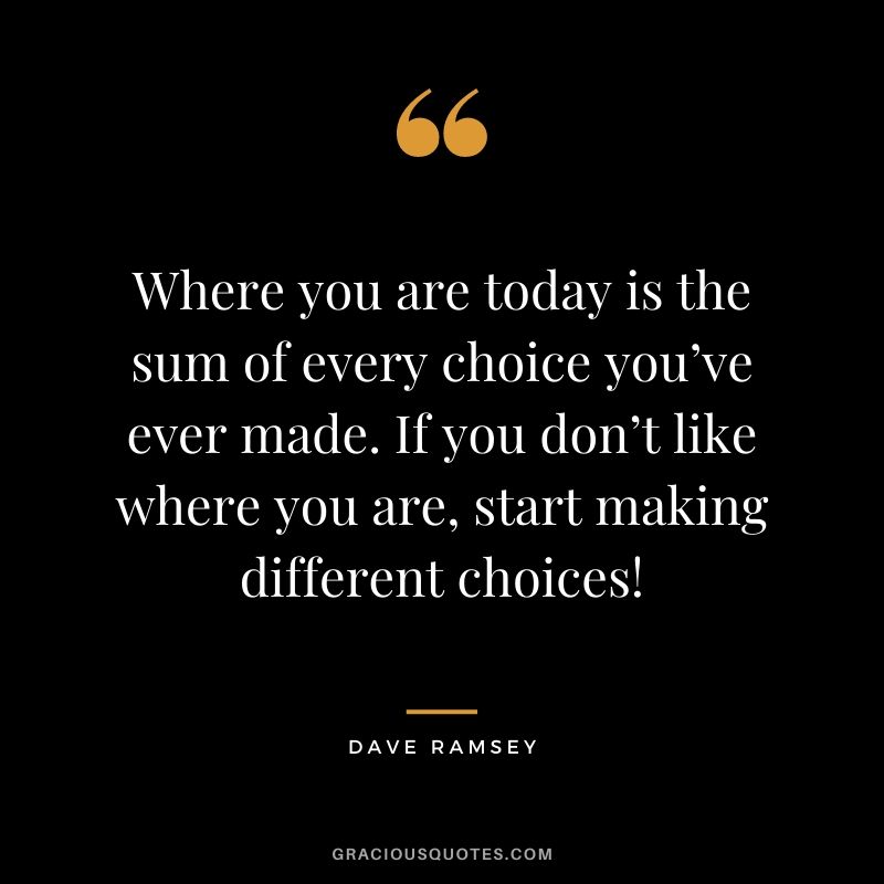 Where you are today is the sum of every choice you’ve ever made. If you don’t like where you are, start making different choices!