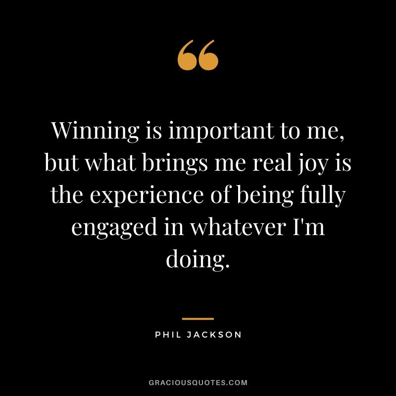 Winning is important to me, but what brings me real joy is the experience of being fully engaged in whatever I'm doing.