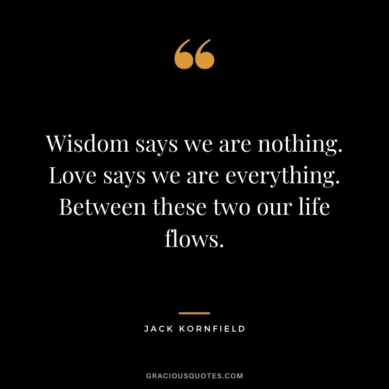 Wisdom says we are nothing. Love says we are everything. Between these two our life flows. - Jack Kornfield