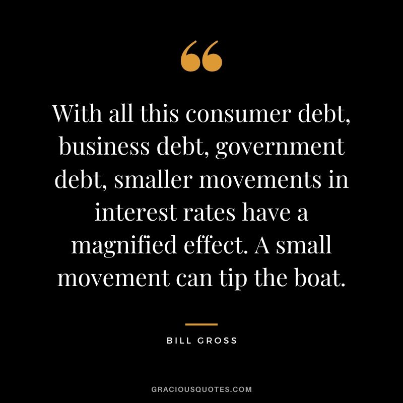 With all this consumer debt, business debt, government debt, smaller movements in interest rates have a magnified effect. A small movement can tip the boat.
