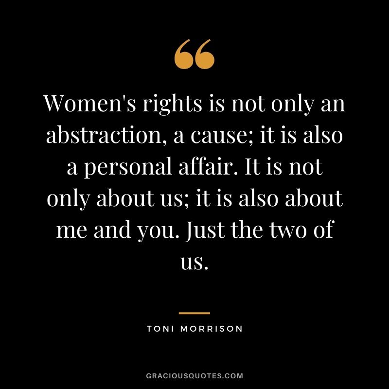 Women's rights is not only an abstraction, a cause; it is also a personal affair. It is not only about us; it is also about me and you. Just the two of us. - Toni Morrison